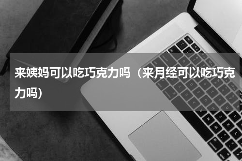 来姨妈可以吃巧克力吗（来月经可以吃巧克力吗）