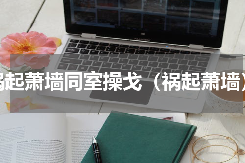 祸起萧墙同室操戈（祸起萧墙）