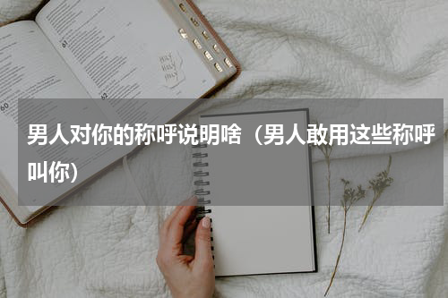 男人对你的称呼说明啥（男人敢用这些称呼叫你）
