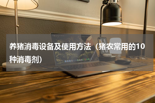 养猪消毒设备及使用方法（猪农常用的10种消毒剂）