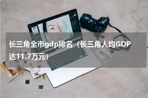 长三角全市gdp排名（长三角人均GDP达11.7万元）