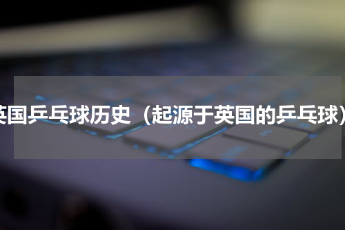 英国乒乓球历史（起源于英国的乒乓球）