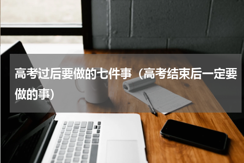 高考过后要做的七件事（高考结束后一定要做的事）