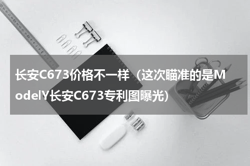 长安C673价格不一样（这次瞄准的是ModelY长安C673专利图曝光）