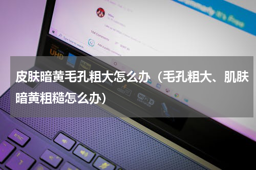 皮肤暗黄毛孔粗大怎么办（毛孔粗大、肌肤暗黄粗糙怎么办）
