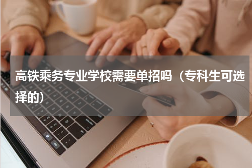 高铁乘务专业学校需要单招吗（专科生可选择的）