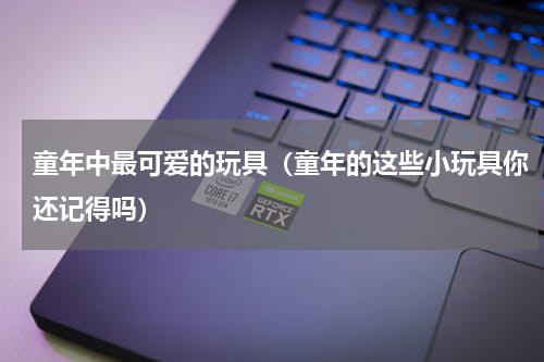 童年中最可爱的玩具（童年的这些小玩具你还记得吗）