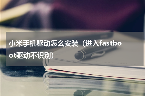 小米手机驱动怎么安装（进入fastboot驱动不识别）