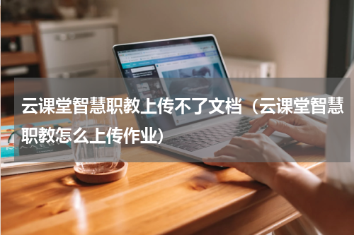 云课堂智慧职教上传不了文档（云课堂智慧职教怎么上传作业）