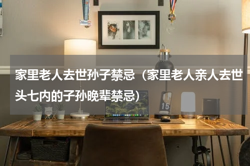 家里老人去世孙子禁忌（家里老人亲人去世头七内的子孙晚辈禁忌）