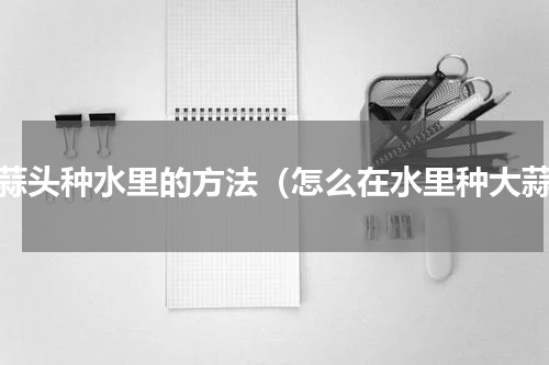 大蒜头种水里的方法（怎么在水里种大蒜）