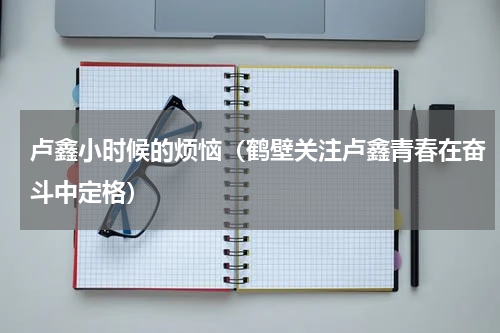 卢鑫小时候的烦恼（鹤壁关注卢鑫青春在奋斗中定格）