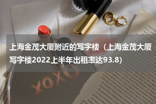 上海金茂大厦附近的写字楼（上海金茂大厦写字楼2022上半年出租率达93.8）