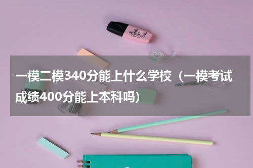 一模二模340分能上什么学校（一模考试成绩400分能上本科吗）