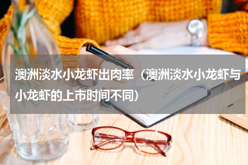 澳洲淡水小龙虾出肉率（澳洲淡水小龙虾与小龙虾的上市时间不同）