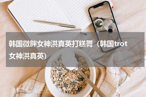韩国微胖女神洪真英打糕舞（韩国trot女神洪真英）