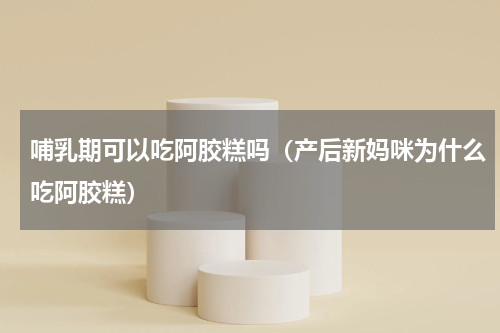 哺乳期可以吃阿胶糕吗（产后新妈咪为什么吃阿胶糕）