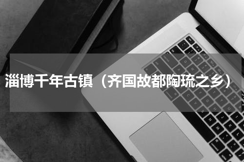 淄博千年古镇（齐国故都陶琉之乡）