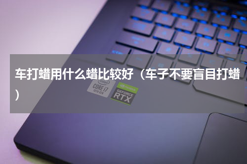 车打蜡用什么蜡比较好（车子不要盲目打蜡）