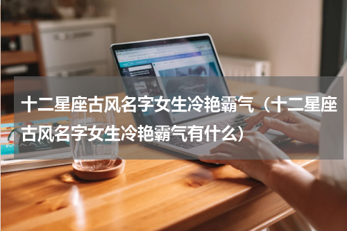 十二星座古风名字女生冷艳霸气（十二星座古风名字女生冷艳霸气有什么）