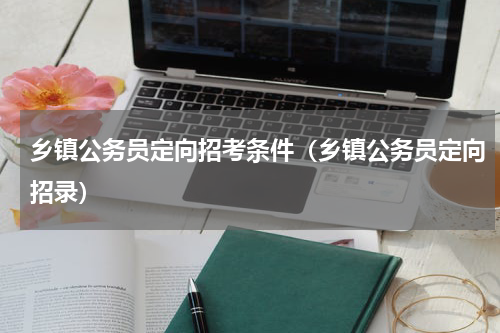乡镇公务员定向招考条件（乡镇公务员定向招录）