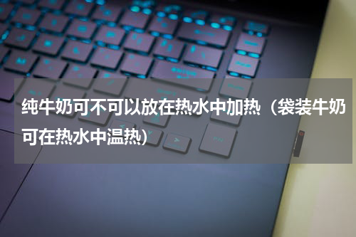 纯牛奶可不可以放在热水中加热（袋装牛奶可在热水中温热）