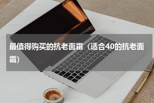 最值得购买的抗老面霜（适合40的抗老面霜）