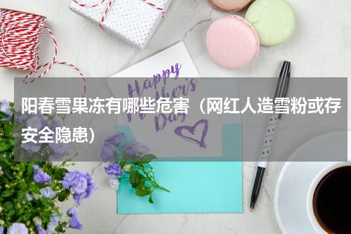 阳春雪果冻有哪些危害（网红人造雪粉或存安全隐患）
