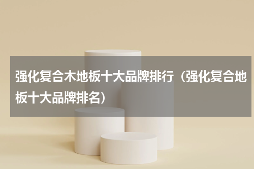 强化复合木地板十大品牌排行（强化复合地板十大品牌排名）