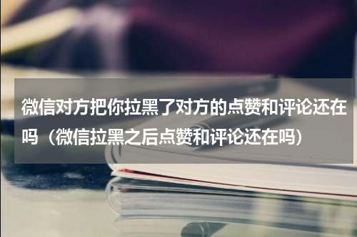微信对方把你拉黑了对方的点赞和评论还在吗（微信拉黑之后点赞和评论还在吗）