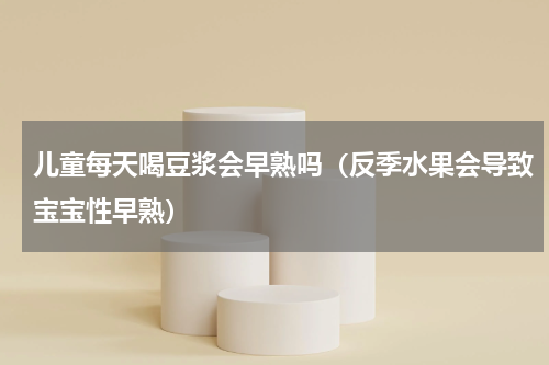 儿童每天喝豆浆会早熟吗（反季水果会导致宝宝性早熟）