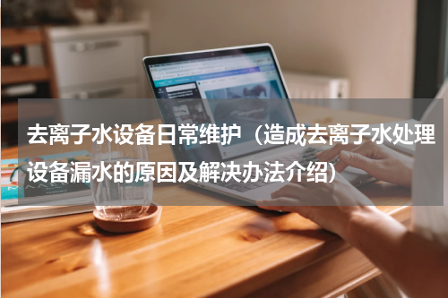 去离子水设备日常维护（造成去离子水处理设备漏水的原因及解决办法介绍）