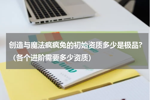 创造与魔法疯疯兔的初始资质多少是极品?（各个进阶需要多少资质）