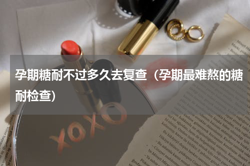 孕期糖耐不过多久去复查（孕期最难熬的糖耐检查）