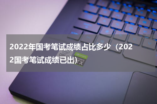 2022年国考笔试成绩占比多少（2022国考笔试成绩已出）