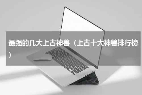 最强的几大上古神兽（上古十大神兽排行榜）