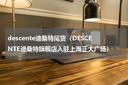 descente迪桑特尾货（DESCENTE迪桑特旗舰店入驻上海正大广场）