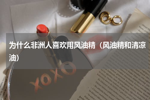 为什么非洲人喜欢用风油精（风油精和清凉油）