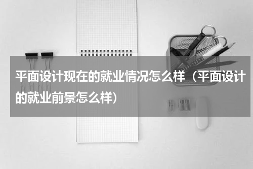 平面设计现在的就业情况怎么样（平面设计的就业前景怎么样）