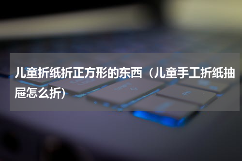儿童折纸折正方形的东西（儿童手工折纸抽屉怎么折）