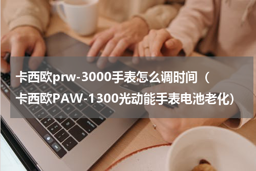 卡西欧prw-3000手表怎么调时间（卡西欧PAW-1300光动能手表电池老化）