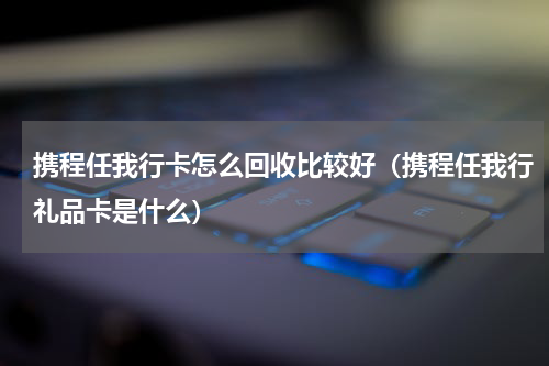 携程任我行卡怎么回收比较好（携程任我行礼品卡是什么）