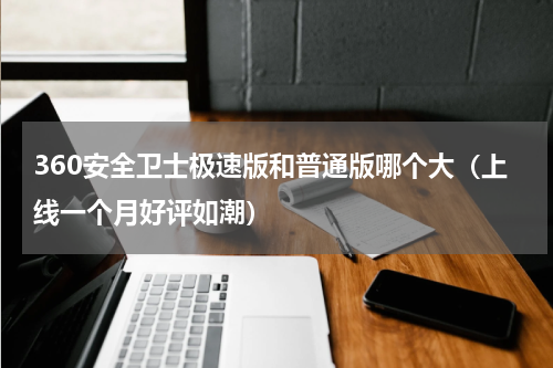 360安全卫士极速版和普通版哪个大（上线一个月好评如潮）