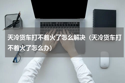 天冷货车打不着火了怎么解决（天冷货车打不着火了怎么办）