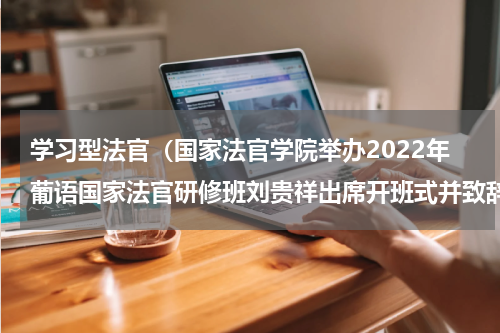 学习型法官（国家法官学院举办2022年葡语国家法官研修班刘贵祥出席开班式并致辞）