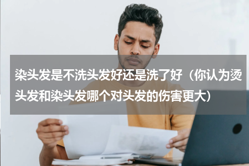 染头发是不洗头发好还是洗了好（你认为烫头发和染头发哪个对头发的伤害更大）