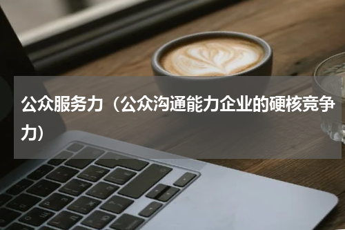 公众服务力（公众沟通能力企业的硬核竞争力）