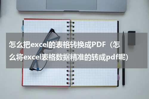 怎么把excel的表格转换成PDF（怎么将excel表格数据精准的转成pdf呢）
