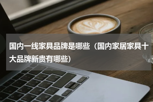 国内一线家具品牌是哪些（国内家居家具十大品牌新贵有哪些）
