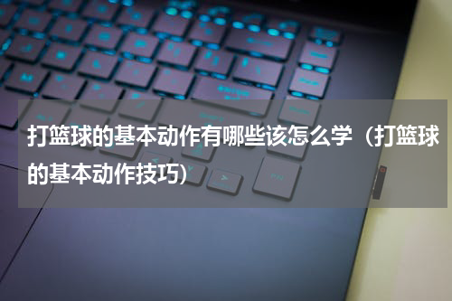 打篮球的基本动作有哪些该怎么学（打篮球的基本动作技巧）
